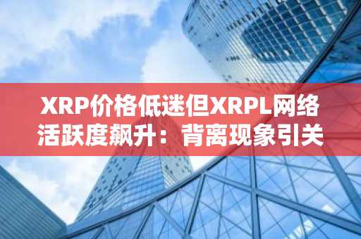 XRP价格低迷但XRPL网络活跃度飙升：背离现象引关注