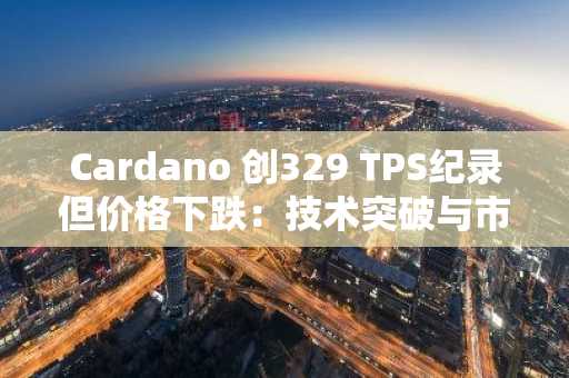 Cardano 创329 TPS纪录但价格下跌:技术突破与市场情绪博弈