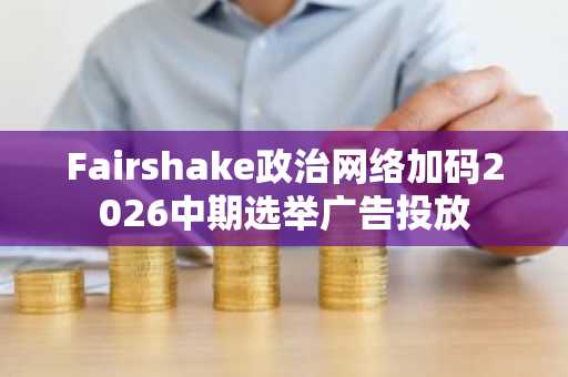 Fairshake政治网络加码2026中期选举广告投放