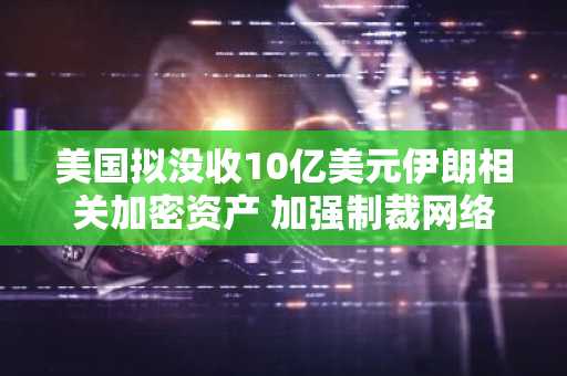 美国拟没收10亿美元伊朗相关加密资产 加强制裁网络管控