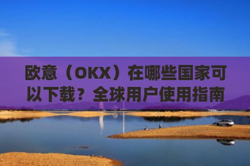 欧意（OKX）在哪些国家可以下载？全球用户使用指南_怎么下载欧洲