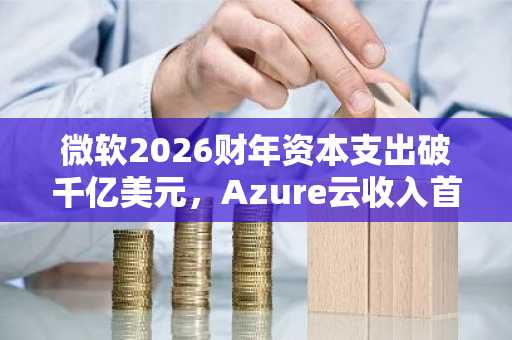 微软2026财年资本支出破千亿美元，Azure云收入首超1000亿