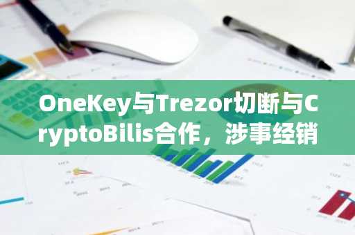 OneKey与Trezor切断与CryptoBilis合作，涉事经销商致Ledger超1亿美元损失