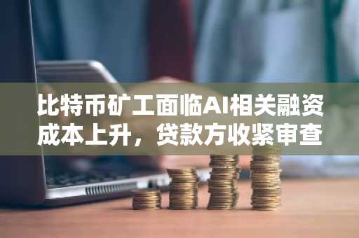 比特币矿工面临AI相关融资成本上升，贷款方收紧审查