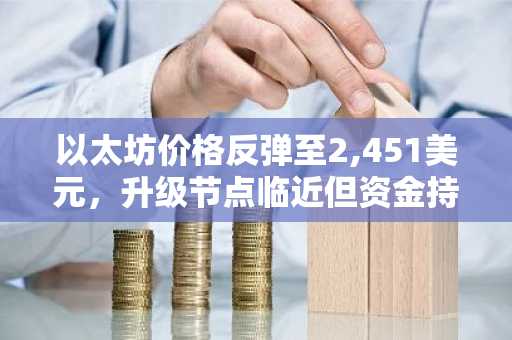 以太坊价格反弹至2,451美元，升级节点临近但资金持续流出