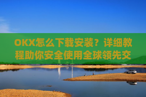 OKX怎么下载安装？详细教程助你安全使用全球领先交易所_ok1l从哪下载
