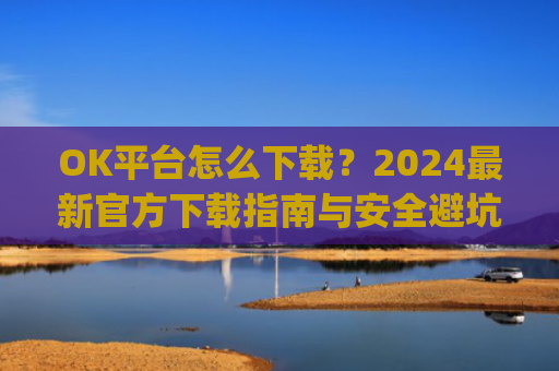 OK平台怎么下载?2024最新官方下载指南与安全避坑攻略_ok1l从哪下载