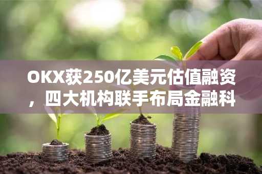 OKX获250亿美元估值融资，四大机构联手布局金融科技平台