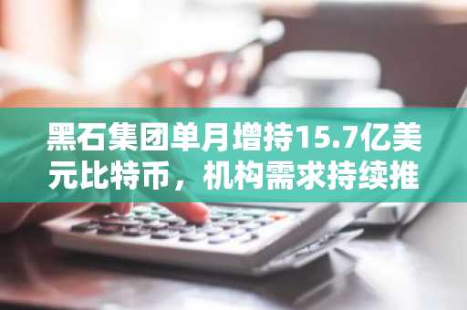 黑石集团单月增持15.7亿美元比特币，机构需求持续推高市场热度