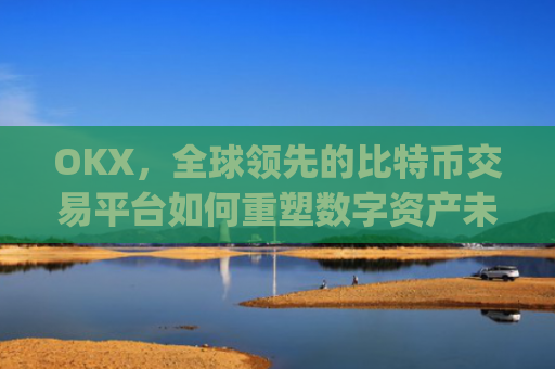 OKX，全球领先的比特币交易平台如何重塑数字资产未来_