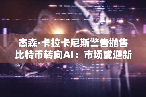 杰森·卡拉卡尼斯警告抛售比特币转向AI：市场或迎新一轮调整