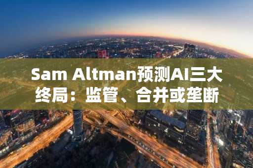 Sam Altman预测AI三大终局：监管、合并或垄断