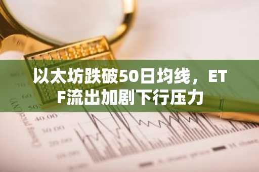 以太坊跌破50日均线,ETF流出加剧下行压力