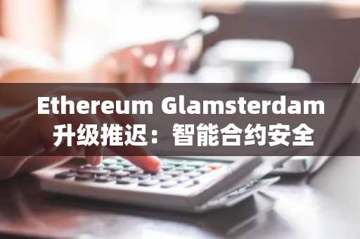 Ethereum Glamsterdam 升级推迟：智能合约安全疑虑引发测试网调整