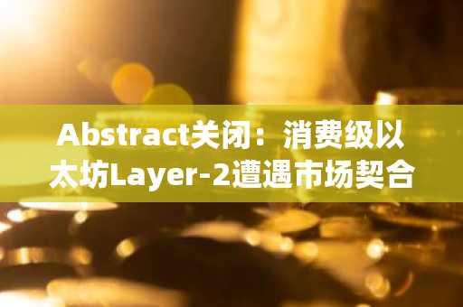 Abstract关闭：消费级以太坊Layer-2遭遇市场契合度瓶颈