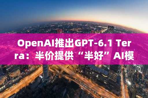 OpenAI推出GPT-6.1 Terra：半价提供“半好”AI模型
