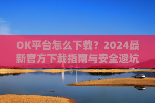 OK平台怎么下载?2024最新官方下载指南与安全避坑攻略_ok1l从哪下载