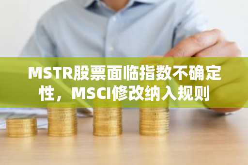MSTR股票面临指数不确定性，MSCI修改纳入规则