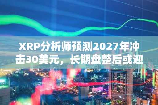 XRP分析师预测2027年冲击30美元，长期盘整后或迎爆发