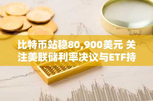 比特币站稳80,900美元 关注美联储利率决议与ETF持续流入