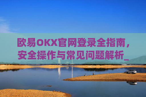 欧易OKX官网登录全指南，安全操作与常见问题解析_