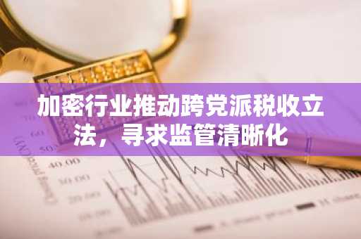 加密行业推动跨党派税收立法，寻求监管清晰化