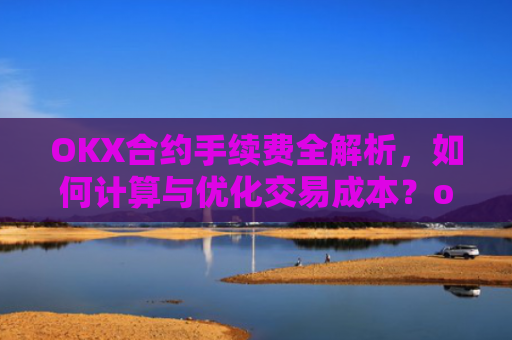 OKX合约手续费全解析,如何计算与优化交易成本?okex合约费用