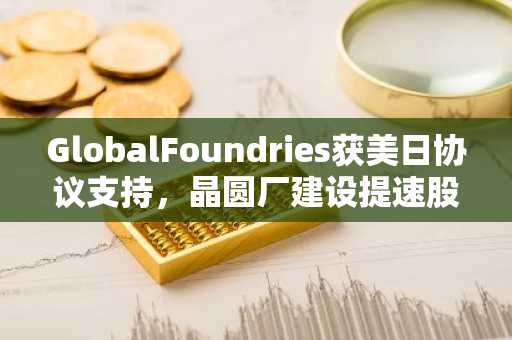 GlobalFoundries获美日协议支持，晶圆厂建设提速股价上涨4.5%