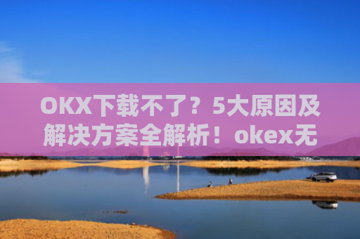 OKX下载不了？5大原因及解决方案全解析！okex无法安装怎么办