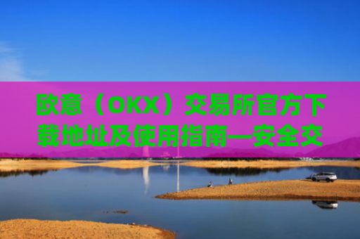 欧意（OKX）交易所官方下载地址及使用指南—安全交易第一步_okx殴易官网