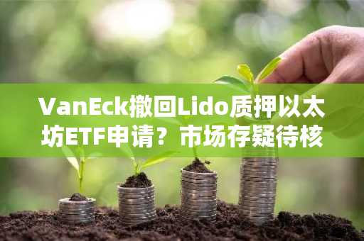 VanEck撤回Lido质押以太坊ETF申请？市场存疑待核实
