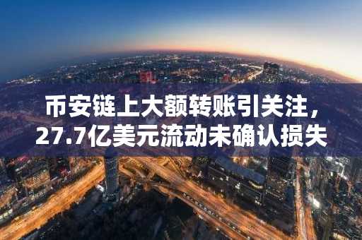 币安链上大额转账引关注，27.7亿美元流动未确认损失