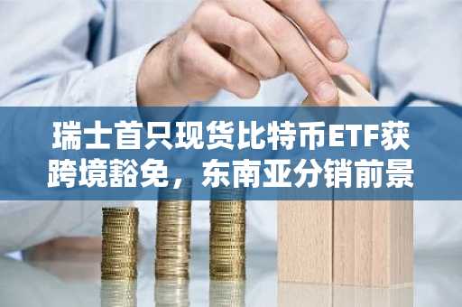 瑞士首只现货比特币ETF获跨境豁免，东南亚分销前景浮现