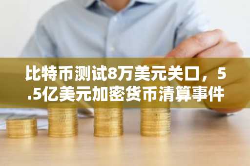 比特币测试8万美元关口，5.5亿美元加密货币清算事件冲击市场