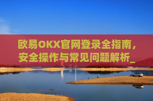 欧易OKX官网登录全指南，安全操作与常见问题解析_