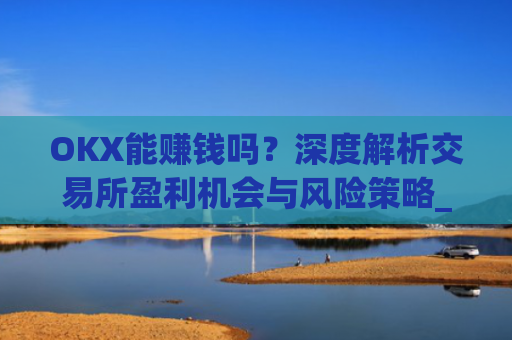 OKX能赚钱吗？深度解析交易所盈利机会与风险策略_ok赚真的可以赚钱吗