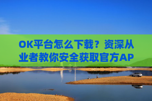 OK平台怎么下载？资深从业者教你安全获取官方APP的完整指南_ok 下载