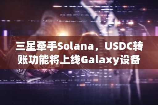 三星牵手Solana，USDC转账功能将上线Galaxy设备