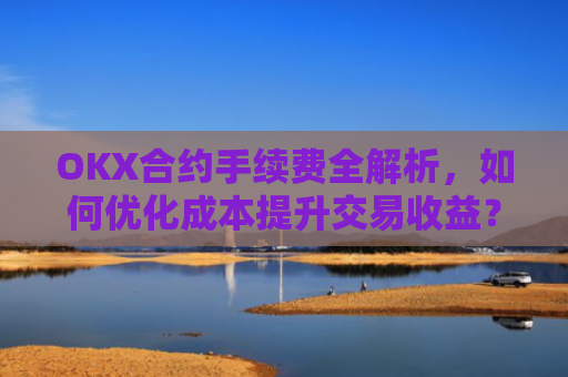 OKX合约手续费全解析，如何优化成本提升交易收益？okx合约手续费是多少a.