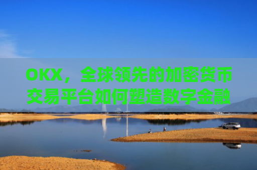 OKX，全球领先的加密货币交易平台如何塑造数字金融未来_okx交易所app