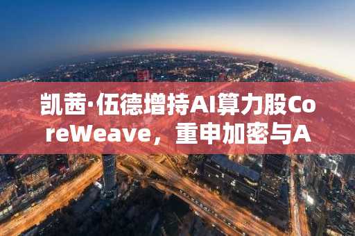 凯茜·伍德增持AI算力股CoreWeave，重申加密与AI双轨看好