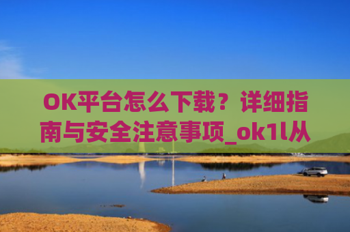 OK平台怎么下载？详细指南与安全注意事项_ok1l从哪下载