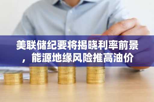 美联储纪要将揭晓利率前景，能源地缘风险推高油价
