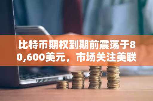 比特币期权到期前震荡于80,600美元，市场关注美联储与财报双重影响