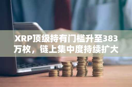 XRP顶级持有门槛升至383万枚，链上集中度持续扩大