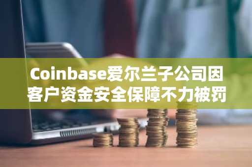 Coinbase爱尔兰子公司因客户资金安全保障不力被罚325万欧元