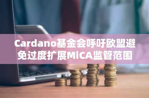 Cardano基金会呼吁欧盟避免过度扩展MiCA监管范围