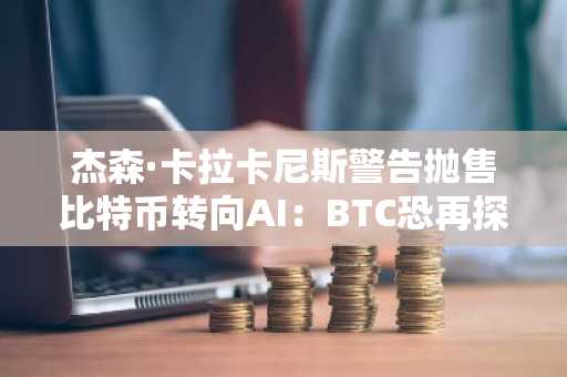 杰森·卡拉卡尼斯警告抛售比特币转向AI：BTC恐再探5.7万美元低位