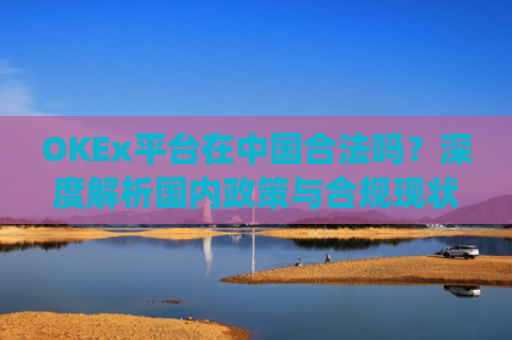 OKEx平台在中国合法吗?深度解析国内政策与合规现状_okex是不是合法