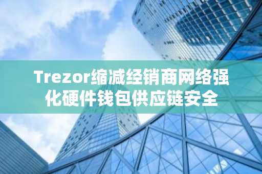 Trezor缩减经销商网络强化硬件钱包供应链安全